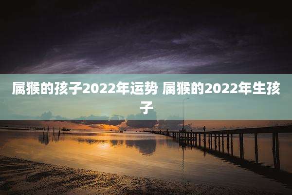 属猴的孩子2022年运势 属猴的2022年生孩子