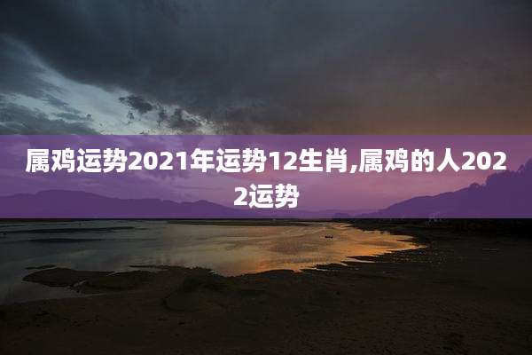 属鸡运势2021年运势12生肖,属鸡的人2022运势