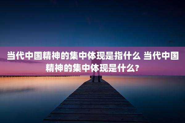 当代中国精神的集中体现是指什么 当代中国精神的集中体现是什么?