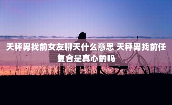 天秤男找前女友聊天什么意思 天秤男找前任复合是真心的吗