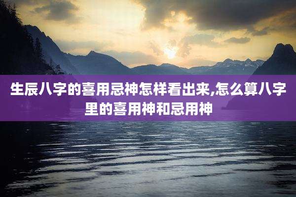 生辰八字的喜用忌神怎样看出来,怎么算八字里的喜用神和忌用神