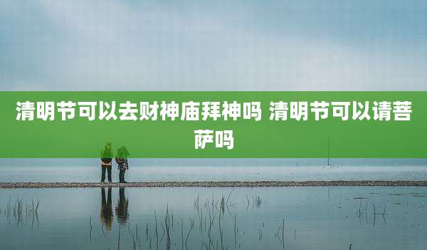 清明节可以去财神庙拜神吗 清明节可以请菩萨吗