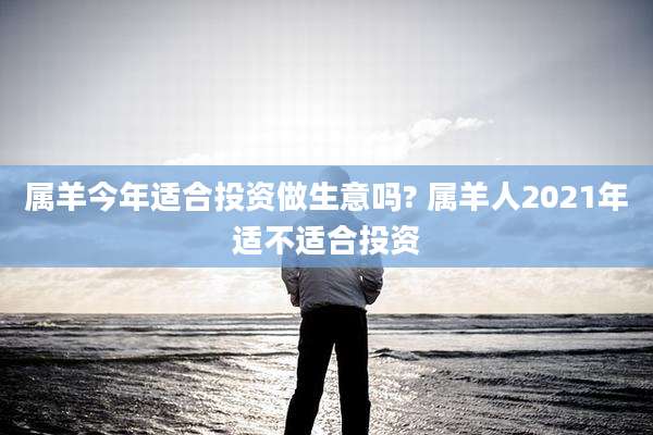 属羊今年适合投资做生意吗? 属羊人2021年适不适合投资