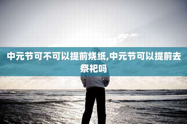 中元节可不可以提前烧纸,中元节可以提前去祭祀吗