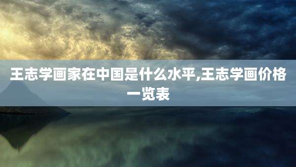 王志学画家在中国是什么水平,王志学画价格一览表