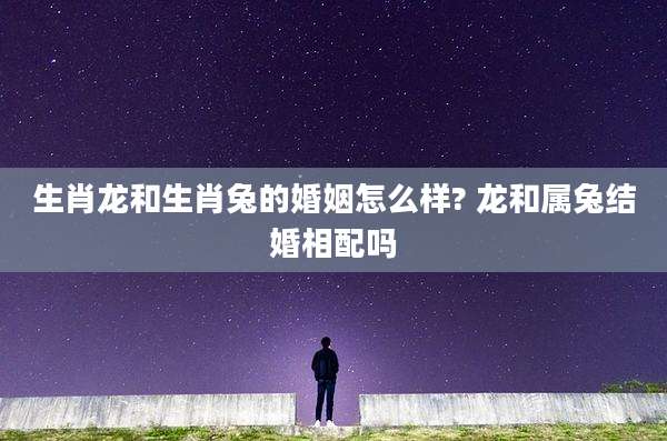生肖龙和生肖兔的婚姻怎么样? 龙和属兔结婚相配吗