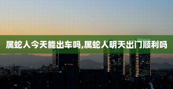 属蛇人今天能出车吗,属蛇人明天出门顺利吗