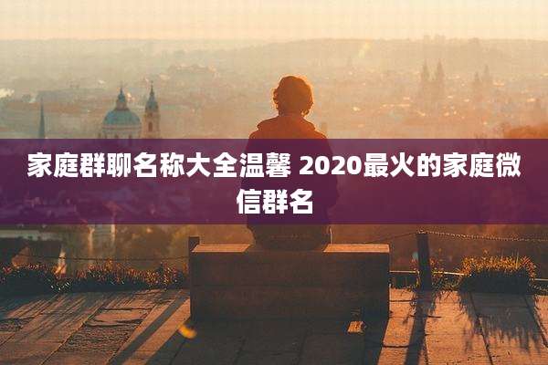 家庭群聊名称大全温馨 2020最火的家庭微信群名