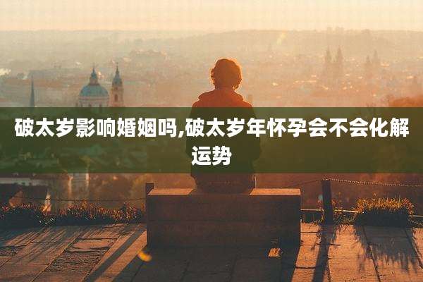 破太岁影响婚姻吗,破太岁年怀孕会不会化解运势