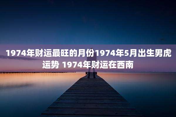 1974年财运最旺的月份1974年5月出生男虎运势 1974年财运在西南