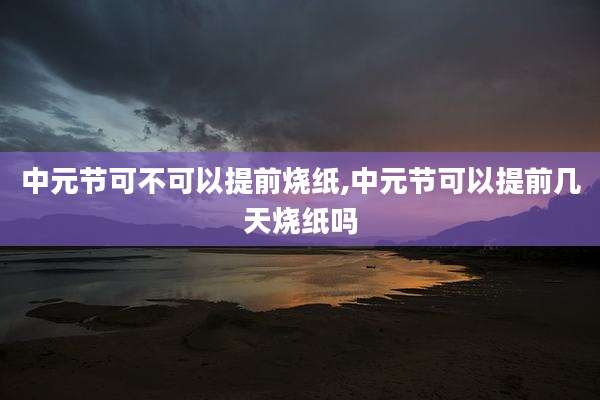 中元节可不可以提前烧纸,中元节可以提前几天烧纸吗