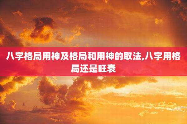 八字格局用神及格局和用神的取法,八字用格局还是旺衰