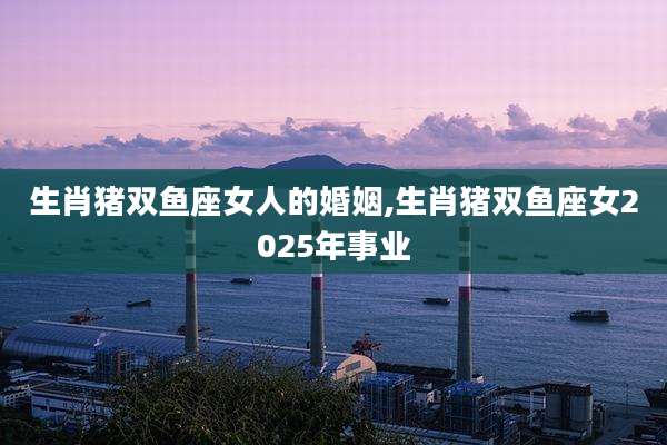 生肖猪双鱼座女人的婚姻,生肖猪双鱼座女2025年事业