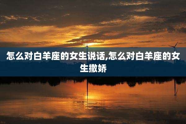 怎么对白羊座的女生说话,怎么对白羊座的女生撒娇