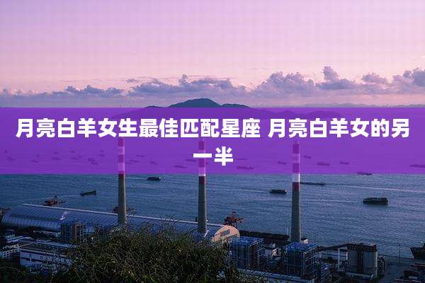 月亮白羊女生最佳匹配星座 月亮白羊女的另一半
