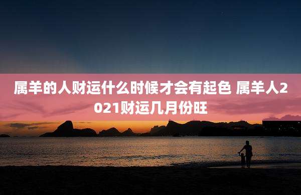 属羊的人财运什么时候才会有起色 属羊人2021财运几月份旺