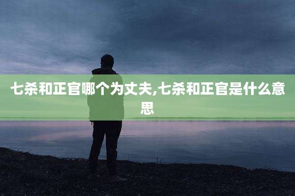 七杀和正官哪个为丈夫,七杀和正官是什么意思