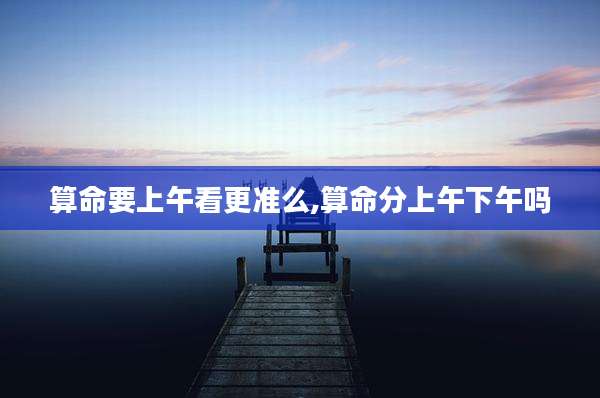 算命要上午看更准么,算命分上午下午吗