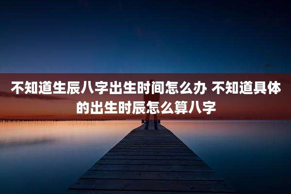 不知道生辰八字出生时间怎么办 不知道具体的出生时辰怎么算八字