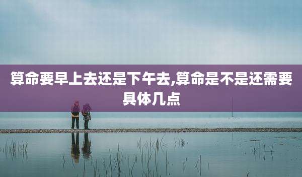 算命要早上去还是下午去,算命是不是还需要具体几点
