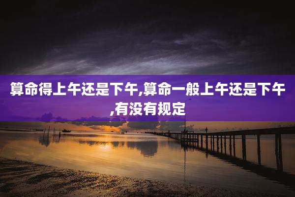 算命得上午还是下午,算命一般上午还是下午,有没有规定