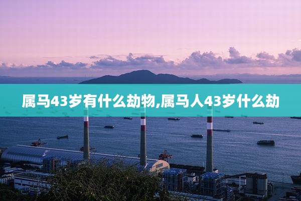 属马43岁有什么劫物,属马人43岁什么劫