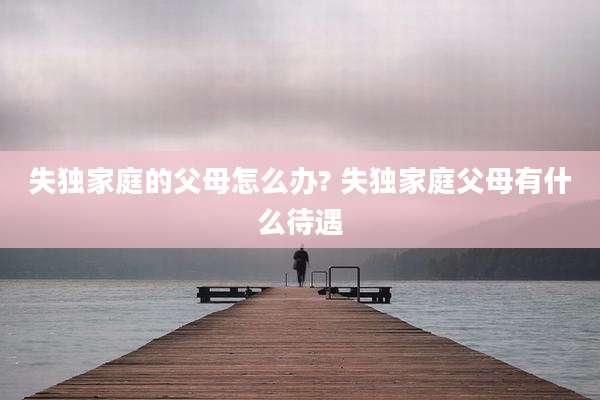 失独家庭的父母怎么办? 失独家庭父母有什么待遇