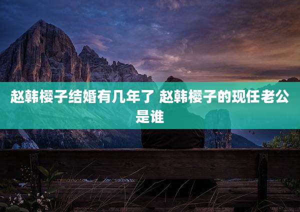 赵韩樱子结婚有几年了 赵韩樱子的现任老公是谁