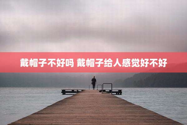 戴帽子不好吗 戴帽子给人感觉好不好