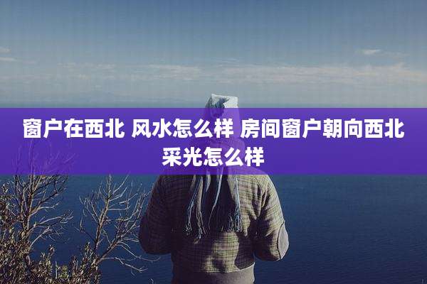 窗户在西北 风水怎么样 房间窗户朝向西北采光怎么样