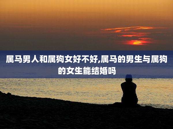 属马男人和属狗女好不好,属马的男生与属狗的女生能结婚吗