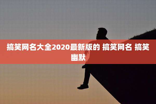 搞笑网名大全2020最新版的 搞笑网名 搞笑幽默