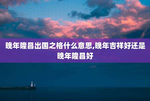 晚年隆昌出国之格什么意思,晚年吉祥好还是晚年隆昌好