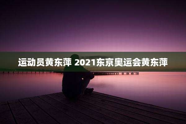运动员黄东萍 2021东京奥运会黄东萍