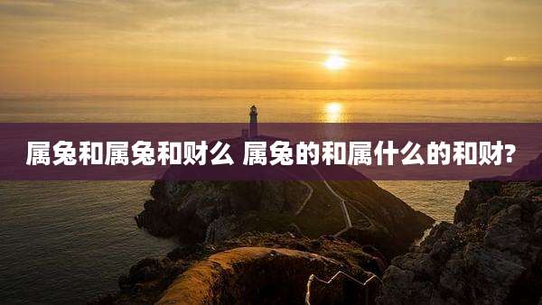 属兔和属兔和财么 属兔的和属什么的和财?