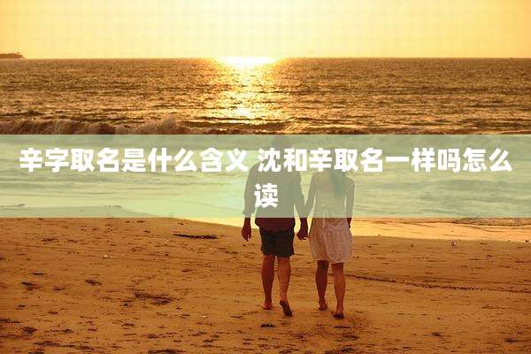 辛字取名是什么含义 沈和辛取名一样吗怎么读