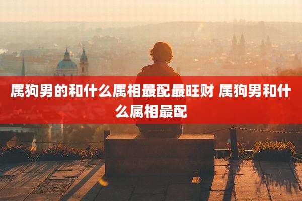 属狗男的和什么属相最配最旺财 属狗男和什么属相最配