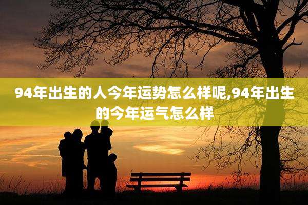 94年出生的人今年运势怎么样呢,94年出生的今年运气怎么样