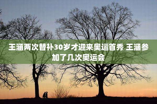 王涵两次替补30岁才迎来奥运首秀 王涵参加了几次奥运会