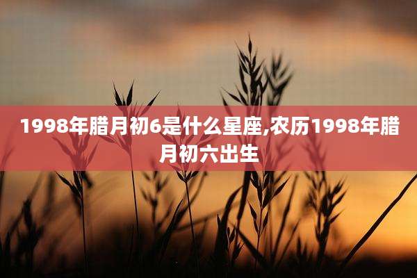 1998年腊月初6是什么星座,农历1998年腊月初六出生