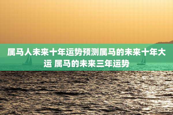 属马人未来十年运势预测属马的未来十年大运 属马的未来三年运势