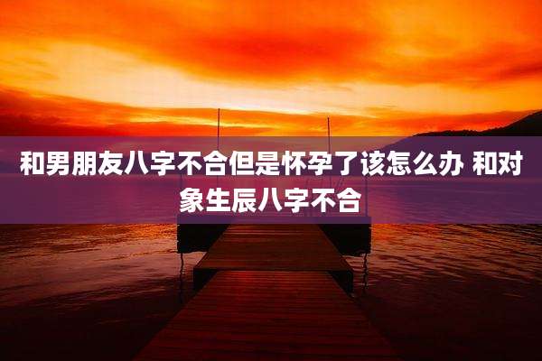 和男朋友八字不合但是怀孕了该怎么办 和对象生辰八字不合