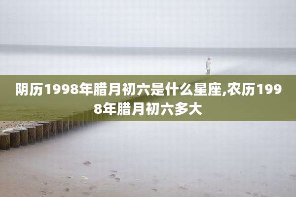 阴历1998年腊月初六是什么星座,农历1998年腊月初六多大