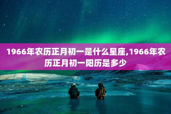 1966年农历正月初一是什么星座,1966年农历正月初一阳历是多少