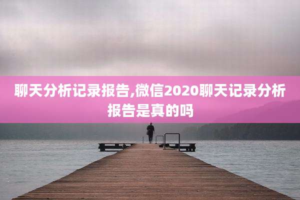 聊天分析记录报告,微信2020聊天记录分析报告是真的吗
