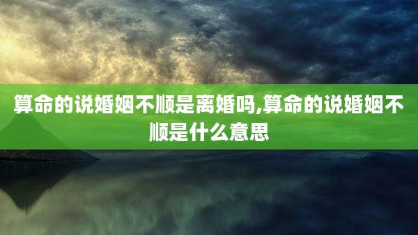 算命的说婚姻不顺是离婚吗,算命的说婚姻不顺是什么意思