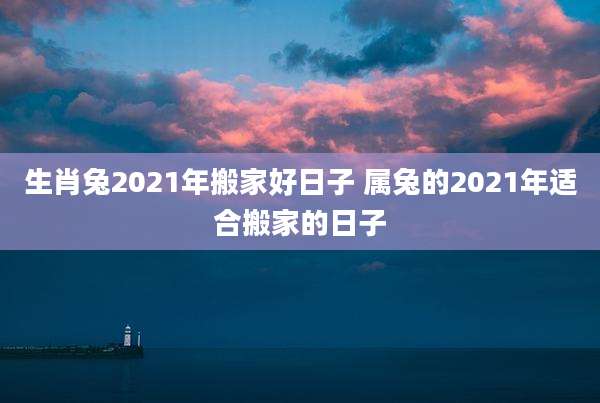生肖兔2021年搬家好日子 属兔的2021年适合搬家的日子