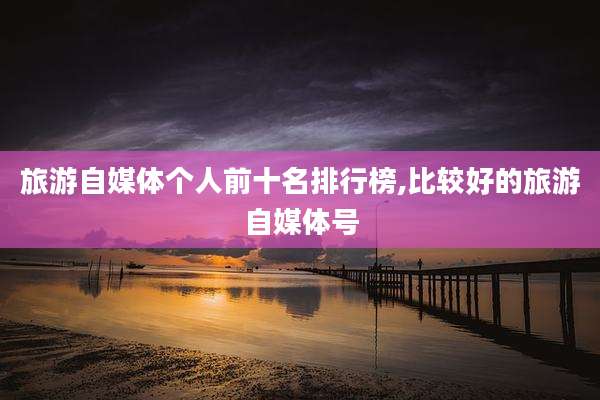 旅游自媒体个人前十名排行榜,比较好的旅游自媒体号