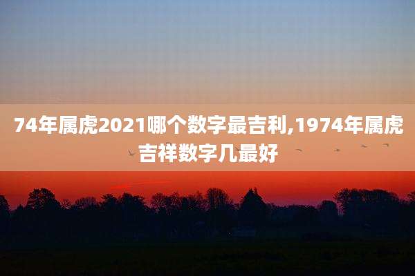 74年属虎2021哪个数字最吉利,1974年属虎吉祥数字几最好