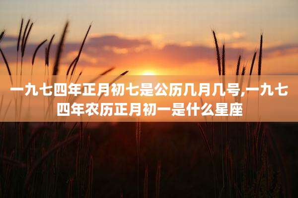 一九七四年正月初七是公历几月几号,一九七四年农历正月初一是什么星座